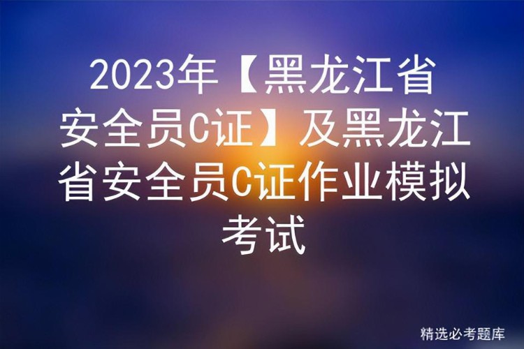 2023年【黑龙江省安全员C证】及黑龙江省安全员C证作业模拟考试