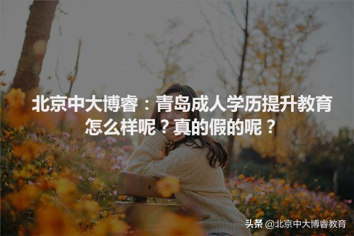 北京中大博睿：青岛成人学历提升教育怎么样呢？真的假的呢？